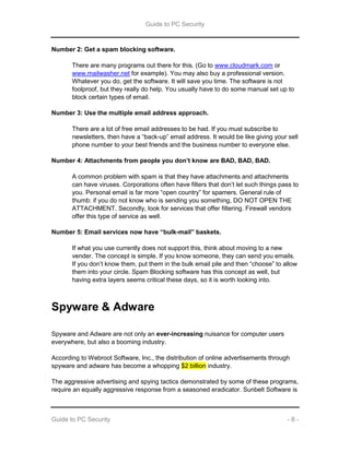 Guide to PC Security
Guide to PC Security - 8 -
Number 2: Get a spam blocking software.
There are many programs out there for this. (Go to www.cloudmark.com or
www.mailwasher.net for example). You may also buy a professional version.
Whatever you do, get the software. It will save you time. The software is not
foolproof, but they really do help. You usually have to do some manual set up to
block certain types of email.
Number 3: Use the multiple email address approach.
There are a lot of free email addresses to be had. If you must subscribe to
newsletters, then have a “back-up” email address. It would be like giving your sell
phone number to your best friends and the business number to everyone else.
Number 4: Attachments from people you don’t know are BAD, BAD, BAD.
A common problem with spam is that they have attachments and attachments
can have viruses. Corporations often have filters that don’t let such things pass to
you. Personal email is far more “open country” for spamers. General rule of
thumb: if you do not know who is sending you something, DO NOT OPEN THE
ATTACHMENT. Secondly, look for services that offer filtering. Firewall vendors
offer this type of service as well.
Number 5: Email services now have “bulk-mail” baskets.
If what you use currently does not support this, think about moving to a new
vender. The concept is simple. If you know someone, they can send you emails.
If you don’t know them, put them in the bulk email pile and then “choose” to allow
them into your circle. Spam Blocking software has this concept as well, but
having extra layers seems critical these days, so it is worth looking into.
Spyware & Adware
Spyware and Adware are not only an ever-increasing nuisance for computer users
everywhere, but also a booming industry.
According to Webroot Software, Inc., the distribution of online advertisements through
spyware and adware has become a whopping $2 billion industry.
The aggressive advertising and spying tactics demonstrated by some of these programs,
require an equally aggressive response from a seasoned eradicator. Sunbelt Software is
 