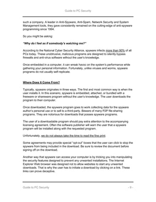 Guide to PC Security
Guide to PC Security - 9 -
such a company. A leader in Anti-Spyware, Anti-Spam, Network Security and System
Management tools, they gave consistently remained on the cutting-edge of anti-spyware
programming since 1994.
So you might be asking:
“Why do I feel as if somebody’s watching me?”
According to the National Cyber Security Alliance, spyware infects more than 90% of all
PCs today. These unobtrusive, malicious programs are designed to silently bypass
firewalls and anti-virus software without the user’s knowledge.
Once embedded in a computer, it can wreak havoc on the system’s performance while
gathering your personal information. Fortunately, unlike viruses and worms, spyware
programs do not usually self-replicate.
Where Does It Come From?
Typically, spyware originates in three ways. The first and most common way is when the
user installs it. In this scenario, spyware is embedded, attached, or bundled with a
freeware or shareware program without the user’s knowledge. The user downloads the
program to their computer.
Once downloaded, the spyware program goes to work collecting data for the spyware
author’s personal use or to sell to a third-party. Beware of many P2P file-sharing
programs. They are notorious for downloads that posses spyware programs.
The user of a downloadable program should pay extra attention to the accompanying
licensing agreement. Often the software publisher will warn the user that a spyware
program will be installed along with the requested program.
Unfortunately, we do not always take the time to read the fine print.
Some agreements may provide special “opt-out” boxes that the user can click to stop the
spyware from being included in the download. Be sure to review the document before
signing off on the download.
Another way that spyware can access your computer is by tricking you into manipulating
the security features designed to prevent any unwanted installations. The Internet
Explorer Web browser was designed not to allow websites to start any unwanted
downloads. That is why the user has to initiate a download by clicking on a link. These
links can prove deceptive.
 