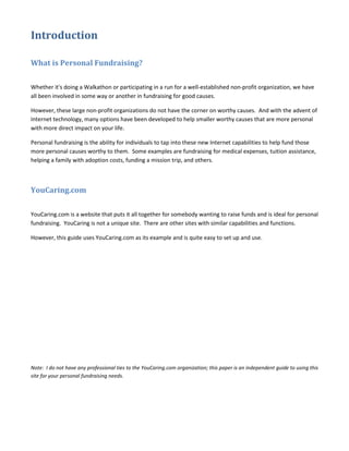 Introduction

What is Personal Fundraising?

Whether it's doing a Walkathon or participating in a run for a well-established non-profit organization, we have
all been involved in some way or another in fundraising for good causes.

However, these large non-profit organizations do not have the corner on worthy causes. And with the advent of
Internet technology, many options have been developed to help smaller worthy causes that are more personal
with more direct impact on your life.

Personal fundraising is the ability for individuals to tap into these new Internet capabilities to help fund those
more personal causes worthy to them. Some examples are fundraising for medical expenses, tuition assistance,
helping a family with adoption costs, funding a mission trip, and others.



YouCaring.com

YouCaring.com is a website that puts it all together for somebody wanting to raise funds and is ideal for personal
fundraising. YouCaring is not a unique site. There are other sites with similar capabilities and functions.

However, this guide uses YouCaring.com as its example and is quite easy to set up and use.




Note: I do not have any professional ties to the YouCaring.com organization; this paper is an independent guide to using this
site for your personal fundraising needs.
 