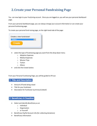 2. Create your Personal Fundraising Page

You can now login to your YouCaring account. Once you are logged on, you will see your personal dashboard
page.

From your personal dashboard page, you can always change your account information or can create your
personal fundraising page.

To create your personal fund raising page, on the right-hand side of the page:




    •   select the type of fundraising page you want from the drop-down menu
            o Adoption Expenses
            o Medical Expenses
            o Mission Trips
            o Tuition
            o Others
    •   and click the Create button.



From your Personal Fundraising Page, you will be guided to fill out:




    •   Amount of funds being raised
    •   Title for your fundraiser
    •   Description for fundraiser (summary & detail)




    •   Select and Identify Beneficiary as an
            o Individual
            o Organization
            o or Yourself
    •   Beneficiary PayPal Account info (for collecting donations)
    •   Beneficiary Information
 