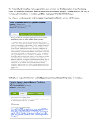 The Personal Fundraising Page Home page contains your summary and detail description of your fundraising
cause. It is important to help your potential donors build a connection with your cause by laying out the story of
your cause, the importance of your cause, and how much you will need to fulfill that cause.

See below on how this example fundraising page helps its potential donors connect with the cause.




It´s helpful to keep potential donors updated by posting exciting updates on the progress of your cause.
 