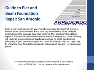 Even if you’re a homeowner, you might be surprised to know that there are
several types of foundations. Each type requires different types of repair,
depending on the damage they have suffered. Pier and beam foundation
repair in San Antonio will make sure that a weakened pier and beam building
will undergo the proper house leveling procedure so that it can be fixed
effectively. If your home has a pier and beam foundation, then you might like
to know how your foundation contractor will go about fixing it. Here is a quick
guide.
For more information about foundation problems in San Antonio,
call us at 210-645-6811 or visit www.arredondogroup.com
Guide to Pier and
Beam Foundation
Repair San Antonio
 