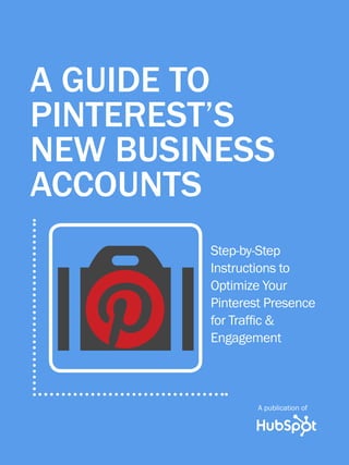 A publication of
      1                     GUIDE TO PINTEREST’s NEW BUSINESS ACCOUNTS




  A GUIDE TO   A guide to
  PINTEREST’S
     Pinterest’s
  NEW BUSINESS
     New business
  ACCOUNTS
     accounts



          O
                             Step-by-Step
                             Instructions to
                             Optimize Your
                             Pinterest Presence
                             for Traffic &
                             Engagement



                                             A publication of

Share This Ebook!


www.Hubspot.com
 