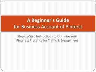 A Beginner's Guide
for Business Account of Pinterst
  Step-by-Step Instructions to Optimize Your
 Pinterest Presence for Traffic & Engagement
 
