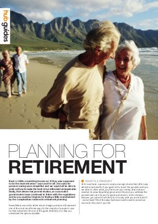 RETIREMENT
Planning for
Back in 2006, something known as ‘A’ Day was supposed
to be the moment when ‘once and for all’, the rules for
pension saving were simplified and we would all be able to
work out how to make the most of our retirement arrangements.
Sadly, that dream has proved elusive, as successive
governments have continued to tinker with the regulations
and so you could be forgiven for feeling a little overwhelmed
by the complexities involved in retirement planning.
Nevertheless, even after all the recent changes, pensions still represent
one of the most tax-efficient ways for the majority of people to save
for their retirement.The aim of this guide, therefore, is to help you
understand the options available.
	WHAT IS A PENSION?
At its most basic, a pension is simply a savings scheme that offers very
attractive tax benefits if you agree not to touch the proceeds until you
are older. In other words, you hand over your money, that money is
invested, its value (hopefully) grows and at the end, you withdraw the
proceeds and use it to pay for goods and services. In this instance,
however, you cannot touch the pot of money until you are at least 55
– and at least 75% of the value it achieves must be used to provide an
income for the rest of your life.
 