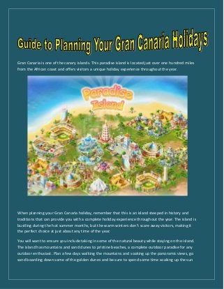 Gran Canaria is one of the canary islands. This paradise island is located just over one hundred miles
from the African coast and offers visitors a unique holiday experience throughout the year.
When planning your Gran Canaria holiday, remember that this is an island steeped in history and
traditions that can provide you with a complete holiday experience throughout the year. The island is
bustling during the hot summer months, but the warm winters don’t scare away visitors, making it
the perfect choice at just about any time of the year.
You will want to ensure you include taking in some of the natural beauty while staying on the island.
The island has mountains and sand dunes to pristine beaches, a complete outdoor paradise for any
outdoor enthusiast. Plan a few days walking the mountains and soaking up the panoramic views, go
sand boarding down some of the golden dunes and be sure to spend some time soaking up the sun
 