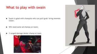 What to play with swain
 Swain is good with champios who can pull/grab/ bring enemies
closer;
 Will need some ad champs on team;
 1 ranged damage dealer champ at least.
 