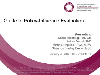 Follow us @nccmt Suivez-nous @ccnmo
Funded by the Public Health Agency of Canada | Affiliated with McMaster University
Production of this presentation has been made possible through a financial contribution from the Public Health Agency of Canada. The
views expressed here do not necessarily reflect the views of the Public Health Agency of Canada..
Guide to Policy-Influence Evaluation
Presenters:
Marla Steinberg, PhD CE
Anima Anand, PhD
Michele Hopkins, RSW, MSW
Shannon Bradley Dexter, MSc
January 25, 2017 1:00 – 2:30 PM ET
 