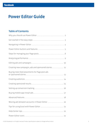 1© 2013 Facebook, Inc. All rights reserved. Product specifications subject to change without notice.
Table of Contents
Why you should use Power Editor ............................................................................ 2
Get started in five easy steps........................................................................................ 3
Navigating in Power Editor ........................................................................................... 4
Power Editor buttons and features ......................................................................... 5
Steps for managing your Page posts........................................................................8
Analyzing performance.................................................................................................... 9
Editing ads and campaigns......................................................................................... 10
Creating new campaigns, ads and sponsored stories................................ 11
Buying news feed placements for Page post ads
or sponsored stories........................................................................................................ 13
Creating audiences.......................................................................................................... 14
Creating sponsored results.......................................................................................... 15
Setting up conversion tracking................................................................................. 16
Buying mobile app install ads.................................................................................... 17
Advanced features............................................................................................................ 18
Moving ads between accounts in Power Editor............................................ 20
Tips for using Excel with Power Editor................................................................ 21
Help Center tips.................................................................................................................. 21
Power Editor icons........................................................................................................... 21
Power Editor Guide
 