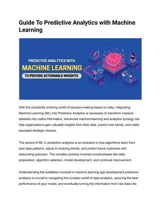 Guide To Predictive Analytics with Machine
Learning
With the constantly evolving world of decision-making based on data, integrating
Machine Learning (ML) into Predictive Analytics is necessary to transform massive
datasets into useful information. Advanced machine learning and analytics synergy can
help organizations gain valuable insights from their data, predict new trends, and make
educated strategic choices.
The advent of ML in predictive analytics is an evolution in how algorithms learn from
past data patterns, adjust to evolving trends, and predict future outcomes with
astounding precision. The complex process involves crucial phases like data
preparation, algorithm selection, model development, and continual improvement.
Understanding the subtleties involved in machine learning app development predictive
analytics is crucial to navigating the complex world of data analytics, assuring the best
performance of your model, and eventually turning the information from raw data into
 