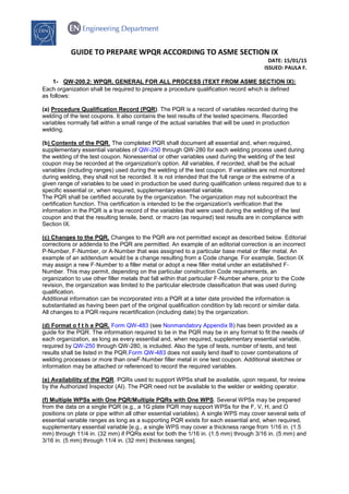 GUIDE TO PREPARE WPQR ACCORDING TO ASME SECTION IX
DATE: 15/01/15
ISSUED: PAULA F.
1- QW-200.2: WPQR. GENERAL FOR ALL PROCESS (TEXT FROM ASME SECTION IX):
Each organization shall be required to prepare a procedure qualification record which is defined
as follows:
(a) Procedure Qualification Record (PQR). The PQR is a record of variables recorded during the
welding of the test coupons. It also contains the test results of the tested specimens. Recorded
variables normally fall within a small range of the actual variables that will be used in production
welding.
(b) Contents of the PQR. The completed PQR shall document all essential and, when required,
supplementary essential variables of QW-250 through QW‐280 for each welding process used during
the welding of the test coupon. Nonessential or other variables used during the welding of the test
coupon may be recorded at the organization's option. All variables, if recorded, shall be the actual
variables (including ranges) used during the welding of the test coupon. If variables are not monitored
during welding, they shall not be recorded. It is not intended that the full range or the extreme of a
given range of variables to be used in production be used during qualification unless required due to a
specific essential or, when required, supplementary essential variable.
The PQR shall be certified accurate by the organization. The organization may not subcontract the
certification function. This certification is intended to be the organization's verification that the
information in the PQR is a true record of the variables that were used during the welding of the test
coupon and that the resulting tensile, bend, or macro (as required) test results are in compliance with
Section IX.
(c) Changes to the PQR. Changes to the PQR are not permitted except as described below. Editorial
corrections or addenda to the PQR are permitted. An example of an editorial correction is an incorrect
P‐Number, F‐Number, or A‐Number that was assigned to a particular base metal or filler metal. An
example of an addendum would be a change resulting from a Code change. For example, Section IX
may assign a new F‐Number to a filler metal or adopt a new filler metal under an established F‐
Number. This may permit, depending on the particular construction Code requirements, an
organization to use other filler metals that fall within that particular F‐Number where, prior to the Code
revision, the organization was limited to the particular electrode classification that was used during
qualification.
Additional information can be incorporated into a PQR at a later date provided the information is
substantiated as having been part of the original qualification condition by lab record or similar data.
All changes to a PQR require recertification (including date) by the organization.
(d) Format o f t h e PQR. Form QW-483 (see Nonmandatory Appendix B) has been provided as a
guide for the PQR. The information required to be in the PQR may be in any format to fit the needs of
each organization, as long as every essential and, when required, supplementary essential variable,
required by QW-250 through QW‐280, is included. Also the type of tests, number of tests, and test
results shall be listed in the PQR.Form QW-483 does not easily lend itself to cover combinations of
welding processes or more than oneF‐Number filler metal in one test coupon. Additional sketches or
information may be attached or referenced to record the required variables.
(e) Availability of the PQR. PQRs used to support WPSs shall be available, upon request, for review
by the Authorized Inspector (AI). The PQR need not be available to the welder or welding operator.
(f) Multiple WPSs with One PQR/Multiple PQRs with One WPS. Several WPSs may be prepared
from the data on a single PQR (e.g., a 1G plate PQR may support WPSs for the F, V, H, and O
positions on plate or pipe within all other essential variables). A single WPS may cover several sets of
essential variable ranges as long as a supporting PQR exists for each essential and, when required,
supplementary essential variable [e.g., a single WPS may cover a thickness range from 1/16 in. (1.5
mm) through 11/4 in. (32 mm) if PQRs exist for both the 1/16 in. (1.5 mm) through 3/16 in. (5 mm) and
3/16 in. (5 mm) through 11/4 in. (32 mm) thickness ranges].
 