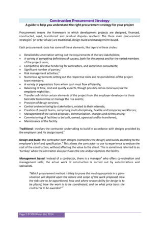 Page 2 © 500 Words Ltd, 2014
Construction Procurement Strategy
A guide to help you understand the right procurement strategy for your project
Procurement means the framework in which development projects are designed, financed,
constructed, used, transferred and residual disputes resolved. The three main procurement
strategies1
(in order of use) are traditional, design-build and management-based.
Each procurement route has some of these elements, like layers in these circles:
 Detailed documentation setting out the requirements of the key stakeholders;
 A variety of competing definitions of success, both for the project and for the varied members
of the project team;
 Competitive selective tendering for contractors, and sometimes consultants;
 Significant number of parties;2
 Risk management activities;3
 Numerous agreements setting out the respective roles and responsibilities of the project
team members;
 A variety of paymasters from whom cash must flow efficiently;
 Balancing of time, cost and quality aspects, though possibly not as consciously as the
employer might like;
 Transfers of risk for certain elements of the project from the employer-developer to those
best able to minimise or manage the risk events;
 Provision of design services;
 Control and monitoring by stakeholders, related to their interests;
 Creation of project teams, comprising multi-disciplinary, flexible and temporary workforces;
 Management of the varied processes, communication, changes and events arising;
 Commissioning of facilities to be built, owned, operated and/or transferred;
 Maintenance of the facility.
Traditional: involves the contractor undertaking to build in accordance with designs provided by
the employer (and his design team).4
Design and build: the contractor both designs (completes the design) and builds according to the
employer’s brief and specification.5
This allows the contractor to use its experience to reduce the
cost of the construction, without affecting the value to the client. This is sometimes referred to as
‘turnkey’ when the contractor also purchases the site and/or operates the facility.
Management based: instead of a contractor, there is a manager6
who offers co-ordination and
management skills; the actual work of construction is carried out by subcontractors and
specialists.
“Which procurement method is likely to prove the most appropriate in a given
situation will depend upon the nature and scope of the work proposed, how
the risks are to be apportioned, how and where responsibility for design is to
be placed, how the work is to be coordinated, and on what price basis the
contract is to be awarded.”7
 