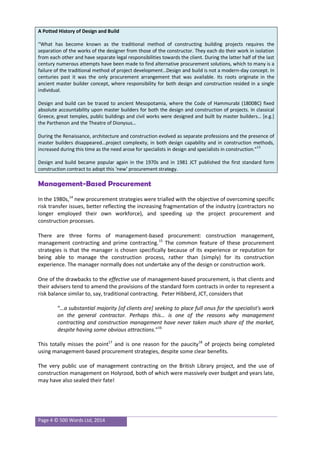 Page 4 © 500 Words Ltd, 2014
A Potted History of Design and Build
“What has become known as the traditional method of constructing building projects requires the
separation of the works of the designer from those of the constructor. They each do their work in isolation
from each other and have separate legal responsibilities towards the client. During the latter half of the last
century numerous attempts have been made to find alternative procurement solutions, which to many is a
failure of the traditional method of project development…Design and build is not a modern-day concept. In
centuries past it was the only procurement arrangement that was available. Its roots originate in the
ancient master builder concept, where responsibility for both design and construction resided in a single
individual.
Design and build can be traced to ancient Mesopotamia, where the Code of Hammurabi (1800BC) fixed
absolute accountability upon master builders for both the design and construction of projects. In classical
Greece, great temples, public buildings and civil works were designed and built by master builders… [e.g.]
the Parthenon and the Theatre of Dionysus…
During the Renaissance, architecture and construction evolved as separate professions and the presence of
master builders disappeared…project complexity, in both design capability and in construction methods,
increased during this time as the need arose for specialists in design and specialists in construction.”
13
Design and build became popular again in the 1970s and in 1981 JCT published the first standard form
construction contract to adopt this ‘new’ procurement strategy.
Management-Based Procurement
In the 1980s,14
new procurement strategies were trialled with the objective of overcoming specific
risk transfer issues, better reflecting the increasing fragmentation of the industry (contractors no
longer employed their own workforce), and speeding up the project procurement and
construction processes.
There are three forms of management-based procurement: construction management,
management contracting and prime contracting.15
The common feature of these procurement
strategies is that the manager is chosen specifically because of its experience or reputation for
being able to manage the construction process, rather than (simply) for its construction
experience. The manager normally does not undertake any of the design or construction work.
One of the drawbacks to the effective use of management-based procurement, is that clients and
their advisers tend to amend the provisions of the standard form contracts in order to represent a
risk balance similar to, say, traditional contracting. Peter Hibberd, JCT, considers that
“…a substantial majority [of clients are] seeking to place full onus for the specialist's work
on the general contractor. Perhaps this… is one of the reasons why management
contracting and construction management have never taken much share of the market,
despite having some obvious attractions.”16
This totally misses the point17
and is one reason for the paucity18
of projects being completed
using management-based procurement strategies, despite some clear benefits.
The very public use of management contracting on the British Library project, and the use of
construction management on Holyrood, both of which were massively over budget and years late,
may have also sealed their fate!
 