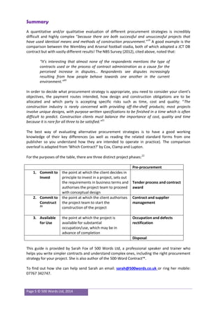 Page 5 © 500 Words Ltd, 2014
Summary
A quantitative and/or qualitative evaluation of different procurement strategies is incredibly
difficult and highly complex “because there are both successful and unsuccessful projects that
have used identical means and methods of construction procurement.”19
A good example is the
comparison between the Wembley and Arsenal football stadia, both of which adopted a JCT DB
contract but with vastly different results! The NBS Survey (2012), cited above, noted that:
“It’s interesting that almost none of the respondents mentions the type of
contracts used or the process of contract administration as a cause for the
perceived increase in disputes… Respondents see disputes increasingly
resulting from how people behave towards one another in the current
environment.”20
In order to decide what procurement strategy is appropriate, you need to consider your client’s
objectives, the payment routes intended, how design and construction obligations are to be
allocated and which party is accepting specific risks such as time, cost and quality: “The
construction industry is rarely concerned with providing off-the-shelf products; most projects
involve unique designs, with purpose-written specifications to be finished in a time which is often
difficult to predict. Construction clients must balance the importance of cost, quality and time
because it is rare for all three to be satisfied.”21
The best way of evaluating alternative procurement strategies is to have a good working
knowledge of their key differences (as well as reading the related standard forms from one
publisher so you understand how they are intended to operate in practice). The comparison
overleaf is adapted from ‘Which Contract?’ by Cox, Clamp and Lupton.
For the purposes of the table, there are three distinct project phases:22
Pre-procurement
1. Commit to
Invest
the point at which the client decides in
principle to invest in a project, sets out
the requirements in business terms and
authorises the project team to proceed
with conceptual design
Tender process and contract
award
2. Commit to
Construct
23
the point at which the client authorises
the project team to start the
construction of the project
Contract and supplier
management
3. Available
for Use
the point at which the project is
available for substantial
occupation/use, which may be in
advance of completion
Occupation and defects
rectification
Disposal
This guide is provided by Sarah Fox of 500 Words Ltd, a professional speaker and trainer who
helps you write simpler contracts and understand complex ones, including the right procurement
strategy for your project. She is also author of the 500-Word Contract™.
To find out how she can help send Sarah an email: sarah@500words.co.uk or ring her mobile:
07767 342747.
 