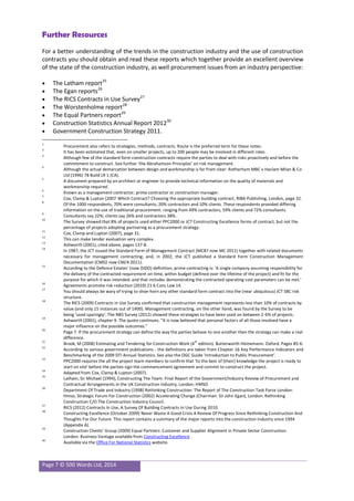 Page 7 © 500 Words Ltd, 2014
Further Resources
For a better understanding of the trends in the construction industry and the use of construction
contracts you should obtain and read these reports which together provide an excellent overview
of the state of the construction industry, as well procurement issues from an industry perspective:
 The Latham report25
 The Egan reports26
 The RICS Contracts in Use Survey27
 The Worstenholme report28
 The Equal Partners report29
 Construction Statistics Annual Report 201230
 Government Construction Strategy 2011.
1
Procurement also refers to strategies, methods, contracts. Route is the preferred term for these notes.
2
It has been estimated that, even on smaller projects, up to 200 people may be involved in different roles.
3
Although few of the standard form construction contracts require the parties to deal with risks proactively and before the
commitment to construct. See further ‘the Abrahamson Principles’ on risk management.
4
Although the actual demarcation between design and workmanship is far from clear: Rotherham MBC v Haslam Milan & Co
Ltd (1996) 78 Build LR 1 (CA).
5
A document prepared by an architect or engineer to provide technical information on the quality of materials and
workmanship required.
6
Known as a management contractor, prime contractor or construction manager.
7
Cox, Clamp & Lupton (2007 Which Contract? Choosing the appropriate building contract, RIBA Publishing, London, page 32.
8
Of the 1000 respondents, 70% were consultants, 20% contractors and 10% clients. These respondents provided differing
information on the use of traditional procurement: ranging from 49% contractors, 59% clients and 72% consultants.
9
Consultants say 22%; clients say 26% and contractors 38%.
10
The Survey showed that 8% of projects used either PPC2000 or JCT Constructing Excellence forms of contract, but not the
percentage of projects adopting partnering as a procurement strategy.
11
Cox, Clamp and Lupton (2007), page 31.
12
This can make tender evaluation very complex.
13
Ashworth (2001), cited above, pages 137-8.
14
In 1987, the JCT issued the Standard Form of Management Contract (MC87 now MC 2011) together with related documents
necessary for management contracting; and, in 2002, the JCT published a Standard Form Construction Management
Documentation (CM02 now CM/A 2011).
15
According to the Defence Estates' (now DIDO) definition, prime contracting is: 'A single company assuming responsibility for
the delivery of the contracted requirement on time, within budget (defined over the lifetime of the project) and fit for the
purpose for which it was intended: and that includes demonstrating the contracted operating cost parameters can be met.'
16
Agreements promote risk reduction (2010) 21 6 Cons Law 14.
17
You should always be wary of trying to shoe-horn any other standard form contract into the (near ubiquitous) JCT SBC risk
structure.
18
The RICS (2009) Contracts in Use Survey confirmed that construction management represents less than 10% of contracts by
value (and only 15 instances out of 1400). Management contracting, on the other hand, was found by the Survey to be
being ‘used sparingly’. The NBS Survey (2012) showed these strategies to have been used on between 2-6% of projects.
19
Ashworth (2001), chapter 9. The quote continues: “It is now believed that personal factors of all those involved have a
major influence on the possible outcomes.”
20
Page 7. If the procurement strategy can define the way the parties behave to one another then the strategy can make a real
difference.
21
Brook, M (2008) Estimating and Tendering for Construction Work (4
th
edition). Butterworth-Heinemann. Oxford. Pages 85-6.
22
According to various government publications - the definitions are taken from Chapter 16 Key Performance Indicators and
Benchmarking of the 2009 DTI Annual Statistics. See also the OGC Guide ‘Introduction to Public Procurement’.
23
PPC2000 requires the all the project team members to confirm that ‘to the best of [their] knowledge the project is ready to
start on site’ before the parties sign the commencement agreement and commit to construct the project.
24
Adapted from Cox, Clamp & Lupton (2007).
25
Latham, Sir Michael (1994), Constructing The Team: Final Report of the Government/Industry Review of Procurement and
Contractual Arrangements in the UK Construction Industry, London: HMSO
26
Department Of Trade and Industry (1998) Rethinking Construction: The Report of The Construction Task Force London:
Hmso; Strategic Forum For Construction (2002) Accelerating Change (Chairman: Sir John Egan), London: Rethinking
Construction C/O The Construction Industry Council.
27
RICS (2012) Contracts In Use, A Survey Of Building Contracts In Use During 2010.
28
Constructing Excellence (October 2009) Never Waste A Good Crisis A Review Of Progress Since Rethinking Construction And
Thoughts For Our Future. This report contains a summary of the major reports into the construction industry since 1994
(Appendix A).
29
Construction Clients’ Group (2009) Equal Partners: Customer and Supplier Alignment in Private Sector Construction.
London: Business Vantage available from Constructing Excellence
30
Available via the Office For National Statistics website.
 