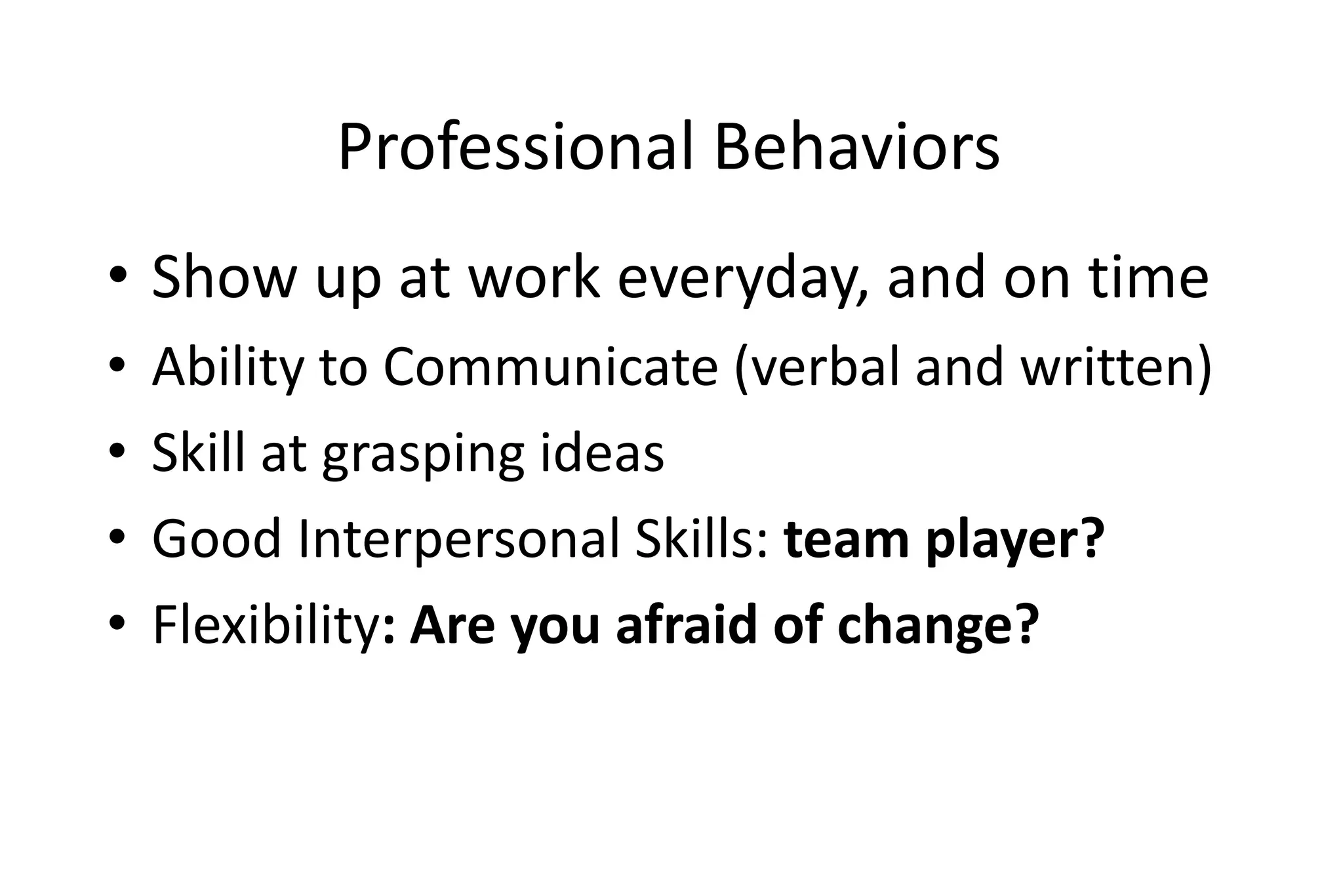 Professional Behaviors
• Show up at work everyday, and on time
• Ability to Communicate (verbal and written)
• Skill at grasping ideas
• Good Interpersonal Skills: team player?
• Flexibility: Are you afraid of change?
 