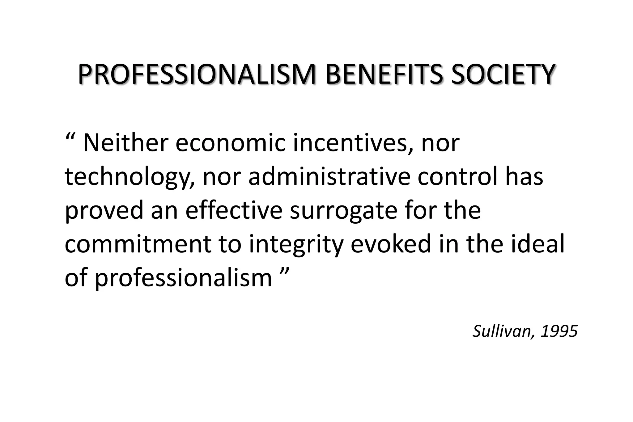 “ Neither economic incentives, nor
technology, nor administrative control has
proved an effective surrogate for the
commitment to integrity evoked in the ideal
of professionalism ”
Sullivan, 1995
PROFESSIONALISM BENEFITS SOCIETY
 
