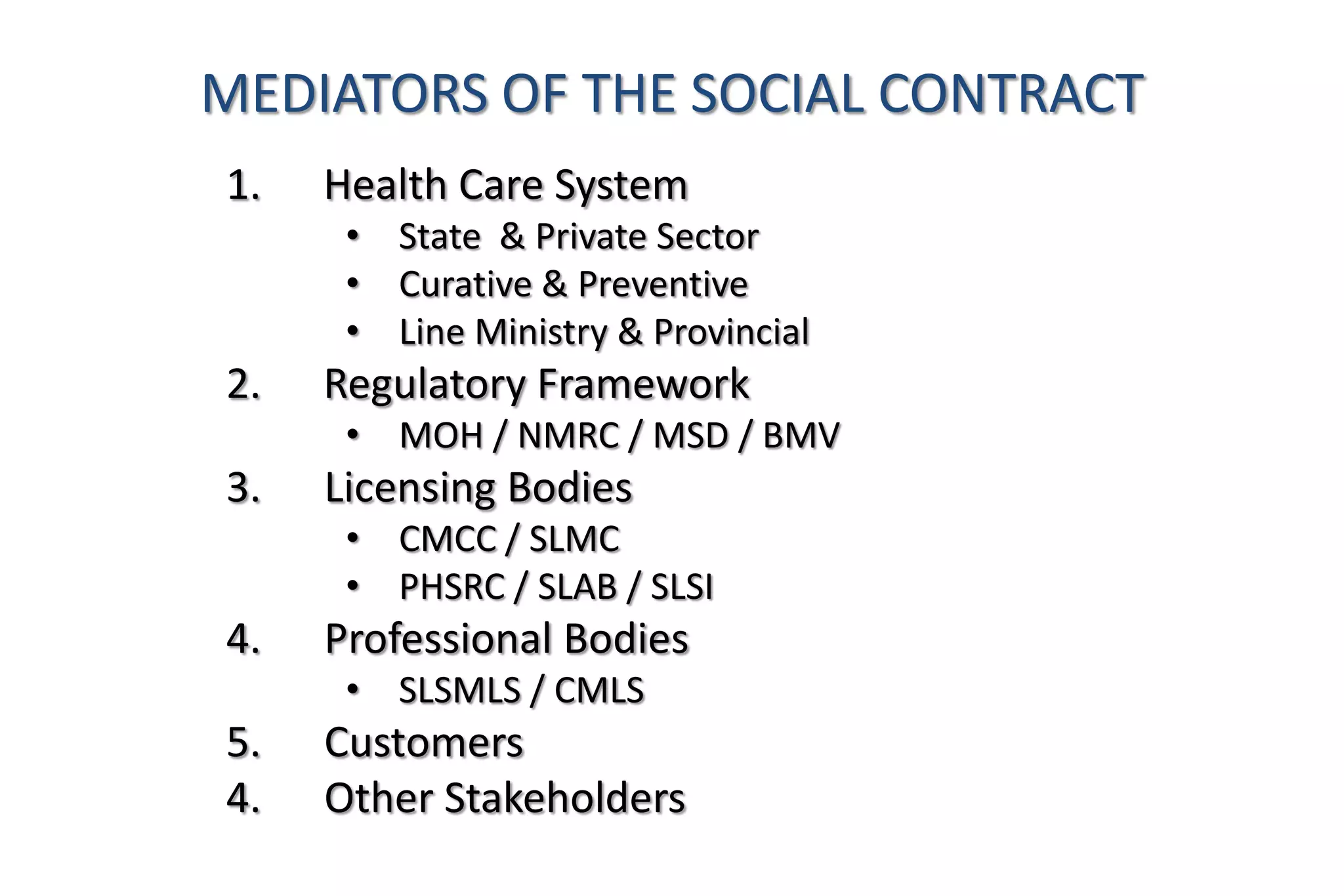 1. Health Care System
• State & Private Sector
• Curative & Preventive
• Line Ministry & Provincial
2. Regulatory Framework
• MOH / NMRC / MSD / BMV
3. Licensing Bodies
• CMCC / SLMC
• PHSRC / SLAB / SLSI
4. Professional Bodies
• SLSMLS / CMLS
5. Customers
4. Other Stakeholders
MEDIATORS OF THE SOCIAL CONTRACT
 