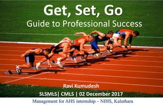 Guide to Professional Success
Ravi Kumudesh
SLSMLS| CMLS | 02 December 2017
Get, Set, Go
Management for AHS internship – NIHS, Kaluthara
 