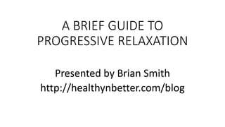 A BRIEF GUIDE TO
PROGRESSIVE RELAXATION
Presented by Brian Smith
http://healthynbetter.com/blog
 