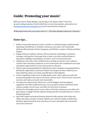 Guide: Promoting your music!
Hello, my name is Dylan Murphy. I am hosting a new podcast where I interview
up-and-coming musicians. Find the link below to one of my episodes, and email me on
thedylanmurphypodcast@gmail.com if you’re interested in coming on!
Moving forward with your music career 🎶| The Dylan Murphy Podcast Ep. 3 featurin…
Some tips…
1. Build a strong online presence: Create a website or a dedicated page on platforms like
Bandcamp, SoundCloud, or YouTube to showcase your music. Use social media
platforms like Facebook, Twitter, Instagram, and TikTok to connect with fans and share
updates.
2. Engage with your audience: Interact with your fans by responding to comments,
messages, and inquiries. Encourage them to share your music and participate in
discussions. Building a loyal fanbase can lead to word-of-mouth promotion.
3. Collaborate with other artists: Collaborations can help you tap into a new audience.
Look for other musicians, producers, or even visual artists who complement your style,
and explore opportunities to create joint projects or features.
4. Utilize music streaming platforms: Upload your music to popular streaming platforms
like Spotify, Apple Music, and Amazon Music. Encourage your fans to follow you on
these platforms, share your tracks, and add them to their playlists.
5. Create compelling visuals: Invest in high-quality music videos, album artwork, and
promotional graphics that capture the essence of your music. Visual content can attract
attention and make your music more memorable.
6. Leverage press opportunities: Reach out to music bloggers, local newspapers,
magazines, and online publications that cover your genre of music. Send them press
releases, samples of your music, and offers for interviews or features.
7. Perform live: Book gigs at local venues, clubs, or festivals to showcase your talent and
gain exposure. Engage with the audience during and after the performances to create a
lasting impression.
8. Seek radio airplay and podcast features: Research radio stations, both online and
offline, that play your genre of music. Submit your tracks for airplay consideration.
Similarly, approach podcast hosts who focus on music and inquire about potential
interviews or features.
1
 