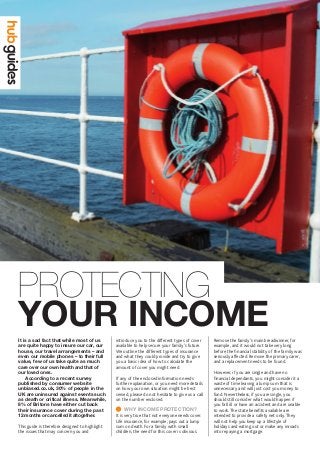 YOUR INCOME
PROTECTING
introduce you to the different types of cover
available to help secure your family’s future.
We outline the different types of insurance
and what they could provide and try to give
you a basic idea of how to calculate the
amount of cover you might need.
If any of the enclosed information needs
further explanation, or you need more details
on how your own situation might be best
served, please do not hesitate to give us a call
on the number enclosed.
	WHY INCOME PROTECTION?
It is very true that not everyone needs cover.
Life insurance, for example, pays out a lump
sum on death. For a family with small
children, the need for this cover is obvious.
Remove the family’s main breadwinner, for
example, and it would not take very long
before the financial stability of the family was
seriously affected. Remove the primary carer,
and a replacement needs to be found.
However, if you are single and have no
financial dependants, you might consider it a
waste of time leaving a lump sum that is
unnecessary and will just cost you money to
fund. Nevertheless, if you are single, you
should still consider what would happen if
you fall ill or have an accident and are unable
to work.The state benefits available are
intended to provide a safety net only.They
will not help you keep up a lifestyle of
holidays and eating out or make any inroads
into repaying a mortgage.
It is a sad fact that while most of us
are quite happy to insure our car, our
house, our travel arrangements – and
even our mobile phones – to their full
value, few of us take quite as much
care over our own health and that of
our loved ones.
	 According to a recent survey
published by consumer website
unbiased.co.uk, 30% of people in the
UK are uninsured against events such
as death or critical illness. Meanwhile,
8% of Britons have either cut back
their insurance cover during the past
12 months or cancelled it altogether.
This guide is therefore designed to highlight
the issues that may concern you and
 