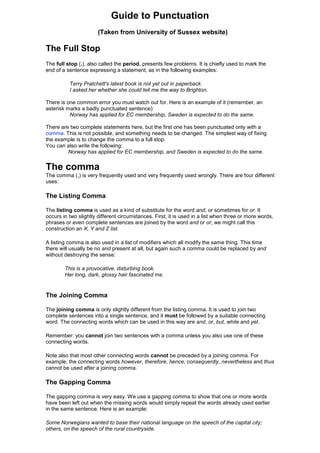 Guide to Punctuation
(Taken from University of Sussex website)
The Full Stop
The full stop (.), also called the period, presents few problems. It is chiefly used to mark the
end of a sentence expressing a statement, as in the following examples:
Terry Pratchett's latest book is not yet out in paperback.
I asked her whether she could tell me the way to Brighton.
There is one common error you must watch out for. Here is an example of it (remember, an
asterisk marks a badly punctuated sentence):
Norway has applied for EC membership, Sweden is expected to do the same.
There are two complete statements here, but the first one has been punctuated only with a
comma. This is not possible, and something needs to be changed. The simplest way of fixing
the example is to change the comma to a full stop.
You can also write the following:
Norway has applied for EC membership, and Sweden is expected to do the same.
The comma
The comma (,) is very frequently used and very frequently used wrongly. There are four different
uses:
The Listing Comma
The listing comma is used as a kind of substitute for the word and, or sometimes for or. It
occurs in two slightly different circumstances. First, it is used in a list when three or more words,
phrases or even complete sentences are joined by the word and or or; we might call this
construction an X, Y and Z list.
A listing comma is also used in a list of modifiers which all modify the same thing. This time
there will usually be no and present at all, but again such a comma could be replaced by and
without destroying the sense:
This is a provocative, disturbing book.
Her long, dark, glossy hair fascinated me.
The Joining Comma
The joining comma is only slightly different from the listing comma. It is used to join two
complete sentences into a single sentence, and it must be followed by a suitable connecting
word. The connecting words which can be used in this way are and, or, but, while and yet.
Remember: you cannot join two sentences with a comma unless you also use one of these
connecting words.
Note also that most other connecting words cannot be preceded by a joining comma. For
example, the connecting words however, therefore, hence, consequently, nevertheless and thus
cannot be used after a joining comma.
The Gapping Comma
The gapping comma is very easy. We use a gapping comma to show that one or more words
have been left out when the missing words would simply repeat the words already used earlier
in the same sentence. Here is an example:
Some Norwegians wanted to base their national language on the speech of the capital city;
others, on the speech of the rural countryside.
 