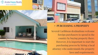 • PURCHASING A PROPERTY
Several Caribbean destinations welcome
foreign purchasers to spend in the
country by buying property there.
However, it is important to start the
purchasing process by hiring a local
attorney who understands the property
laws and requirements.
 