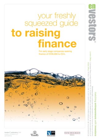 your freshly
squeezed guide
to raising
finance
timelimeTM
publications 2009
property of Envestors LLP
sponsored by:
For early stage companies seeking
finance of £200,000 to £2m.
matchingentrepreneurswithinvestors
EnvestorsLLPisauthorisedandregulatedbytheFinancialServicesAuthority
LondonOffice,1LancasterPlace,LondonWC2E7EDt:+44(0)2072400202e:info@envestors.co.ukw:www.envestors.co.uk
DubaiOffice,POBox74327,Dubai,UAEt:+971(0)43116618e:info@envestors.aew:www.envestors.ae
CD6434_RAISING FINANCE_guide_16pp 16/1/09 11:34 Page 1
 