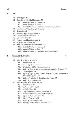 xii Contents
4. Bolts 35
4.1 Bolt Types, 35
4.2 Behavior of Individual Fasteners, 39
4.2.1 Bolts Subjected to Tension, 39
4.2.2 Bolts Subjected to Shear, 44
4.2.3 Bolts Subjected to Combined Tension and Shear, 50
4.3 Installation of High-Strength Bolts, 52
4.4 Relaxation, 61
4.5 Reuse of High-Strength Bolts, 62
4.6 Galvanized Bolts and Nuts, 63
4.7 Use of Washers, 65
4.8 Corrosion and Embrittlement, 66
4.9 Effect of Nut Strength, 69
4.10 Basis for Design Recommendations, 70
4.10.1 Bolts Subjected to Tension, 70
4.10.2 Bolts Subjected to Shear, 71
4.10.3 Bolts Subjected to Combined Tension and Shear, 71
5. Symmetric Butt Splices 74
5.1 Joint Behavior up to Slip, 74
5.1.1 Introduction, 74
5.1.2 Basic Slip Resistance, 74
5.1.3 Evaluation of Slip Characteristics, 75
5.1.4 Effect of Joint Geometry and Number of Faying Surfaces, 77
5.1.5 Joint Stiffness, 78
5.1.6 Effect of Type of Steel, Surface Preparation, and Treatment on
the Slip Coefficient, 78
5.1.7 Effect of Variation in Bolt Clamping Force, 82
5.1.8 Effect of Grip Length, 89
5.2 Joint Behavior After Major Slip, 89
5.2.1 Introduction, 89
5.2.2 Behavior of Joints, 89
5.2.3 Joint Stiffness, 94
5.2.4 Surface Preparation and Treatment, 94
5.2.5 Load Partition and Ultimate Strength, 95
5.2.6 Effect of Joint Geometry, 99
5.2.7 Type of Fastener, 109
5.2.8 Effect of Grip Length, 111
5.2.9 Bearing Stress and End Distance, 112
 