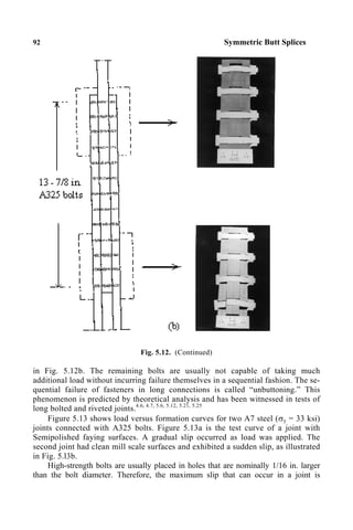 92 Symmetric Butt Splices
Fig. 5.12. (Continued)
in Fig. 5.12b. The remaining bolts are usually not capable of taking much
additional load without incurring failure themselves in a sequential fashion. The se-
quential failure of fasteners in long connections is called “unbuttoning.” This
phenomenon is predicted by theoretical analysis and has been witnessed in tests of
long bolted and riveted joints.4.6, 4.7, 5.6, 5.12, 5.21, 5.25
Figure 5.13 shows load versus formation curves for two A7 steel (σy = 33 ksi)
joints connected with A325 bolts. Figure 5.13a is the test curve of a joint with
Semipolished faying surfaces. A gradual slip occurred as load was applied. The
second joint had clean mill scale surfaces and exhibited a sudden slip, as illustrated
in Fig. 5.l3b.
High-strength bolts are usually placed in holes that are nominally 1/16 in. larger
than the bolt diameter. Therefore, the maximum slip that can occur in a joint is
 