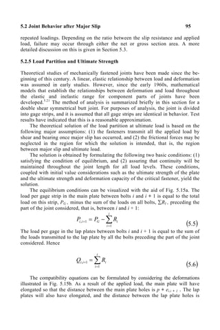 5.2 Joint Behavior after Major Slip 95
repeated loadings. Depending on the ratio between the slip resistance and applied
load, failure may occur through either the net or gross section area. A more
detailed discussion on this is given in Section 5.3.
5.2.5 Load Partition and Ultimate Strength
Theoretical studies of mechanically fastened joints have been made since the be-
ginning of this century. A linear, elastic relationship between load and deformation
was assumed in early studies. However, since the early 1960s, mathematical
models that establish the relationships between deformation and load throughout
the elastic and inelastic range for component parts of joints have been
developed.5.21
The method of analysis is summarized briefly in this section for a
double shear symmetrical butt joint. For purposes of analysis, the joint is divided
into gage strips, and it is assumed that all gage strips are identical in behavior. Test
results have indicated that this is a reasonable approximation.
The theoretical solution of the load partition at ultimate load is based on the
following major assumptions: (1) the fasteners transmit all the applied load by
shear and bearing once major slip has occurred, and (2) the frictional forces may be
neglected in the region for which the solution is intended, that is, the region
between major slip and ultimate load.
The solution is obtained by formulating the following two basic conditions: (1)
satisfying the condition of equilibrium, and (2) assuring that continuity will be
maintained throughout the joint length for all load levels. These conditions,
coupled with initial value considerations such as the ultimate strength of the plate
and the ultimate strength and deformation capacity of the critical fastener, yield the
solution.
The equilibrium conditions can be visualized with the aid of Fig. 5.15a. The
load per gage strip in the main plate between bolts i and i + 1 is equal to the total
load on this strip, PG , minus the sum of the loads on all bolts, ∑RI , preceding the
part of the joint considered, that is, between i and i + 1:
∑
=
+ −
=
i
i
i
G
i
i R
P
P
1
1
,
( )
5
.
5
The load per gage in the lap plates between bolts i and i + 1 is equal to the sum of
the loads transmitted to the lap plate by all the bolts preceding the part of the joint
considered. Hence
∑
=
+ =
i
i
i
i
i R
Q
1
1
,
( )
6
.
5
The compatibility equations can be formulated by considering the deformations
illustrated in Fig. 5.15b. As a result of the applied load, the main plate will have
elongated so that the distance between the main plate holes is p + ei,i + 1 . The lap
plates will also have elongated, and the distance between the lap plate holes is
 