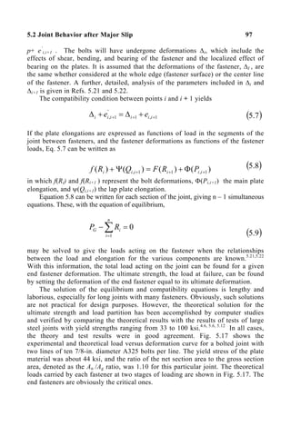 5.2 Joint Behavior after Major Slip 97
p+ e‘
i,i+1 . The bolts will have undergone deformations ∆i, which include the
effects of shear, bending, and bearing of the fastener and the localized effect of
bearing on the plates. It is assumed that the deformations of the fastener, ∆I , are
the same whether considered at the whole edge (fastener surface) or the center line
of the fastener. A further, detailed, analysis of the parameters included in ∆i and
∆i+1 is given in Refs. 5.21 and 5.22.
The compatibility condition between points i and i + 1 yields
1
,
1
'
1
, +
+
+ +
∆
=
+
∆ i
i
i
i
i
i e
e ( )
7
.
5
If the plate elongations are expressed as functions of load in the segments of the
joint between fasteners, and the fastener deformations as functions of the fastener
loads, Eq. 5.7 can be written as
)
(
)
(
)
(
)
( 1
,
1
1
, +
+
+ Φ
+
=
Ψ
+ i
i
i
i
i
i P
R
F
Q
R
f ( )
8
.
5
in which f(Ri) and f(Ri+1 ) represent the bolt deformations, Φ(Pi,i+1) the main plate
elongation, and ψ(Qi,i+1) the lap plate elongation.
Equation 5.8 can be written for each section of the joint, giving n – 1 simultaneous
equations. These, with the equation of equilibrium,
∑
=
=
−
n
i
i
G R
P
1
0
( )
9
.
5
may be solved to give the loads acting on the fastener when the relationships
between the load and elongation for the various components are known.5.21,5.22
With this information, the total load acting on the joint can be found for a given
end fastener deformation. The ultimate strength, the load at failure, can be found
by setting the deformation of the end fastener equal to its ultimate deformation.
The solution of the equilibrium and compatibility equations is lengthy and
laborious, especially for long joints with many fasteners. Obviously, such solutions
are not practical for design purposes. However, the theoretical solution for the
ultimate strength and load partition has been accomplished by computer studies
and verified by comparing the theoretical results with the results of tests of large
steel joints with yield strengths ranging from 33 to 100 ksi.4.6, 5.6, 5.12
In all cases,
the theory and test results were in good agreement. Fig. 5.17 shows the
experimental and theoretical load versus deformation curve for a bolted joint with
two lines of ten 7/8-in. diameter A325 bolts per line. The yield stress of the plate
material was about 44 ksi, and the ratio of the net section area to the gross section
area, denoted as the An /Ag ratio, was 1.10 for this particular joint. The theoretical
loads carried by each fastener at two stages of loading are shown in Fig. 5.17. The
end fasteners are obviously the critical ones.
 