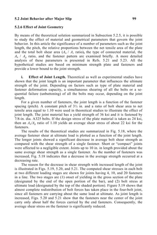 5.2 Joint Behavior after Major Slip 99
5.2.6 Effect of Joint Geometry
By means of the theoretical solution summarized in Subsection 5.2.5, it is possible
to study the effect of material and geometrical parameters that govern the joint
behavior. In this article the significance of a number of parameters such as the joint
length, the pitch, the relative proportions between the net tensile area of the plate
and the total bolt shear area (An / As ratio), the type of connected material, the
An / Ag ratio, and the fastener pattern are examined briefly. A more detailed
analysis of these parameters is presented in Refs. 5.21 and 5.23. All the
hypothetical studies are based on minimum strength plate and fasteners and
provide a lower bound to the joint strength.
i. Effect of Joint Length. Theoretical as well as experimental studies have
shown that the joint length is an important parameter that influences the ultimate
strength of the joint. Depending on factors such as type of plate material and
fastener deformation capacity, a simultaneous shearing of all the bolts or a se-
quential failure (unbuttoning) of all the bolts may occur, depending on the joint
length.
For a given number of fasteners, the joint length is a function of the fastener
spacing (pitch). A constant pitch of 3½ in. and a ratio of bolt shear area to net
tensile area equal to 1.10 were used in theoretical studies to illustrate the effect of
joint length. The joint material has a yield strength of 36 ksi and it is fastened by
7/8-in. dia. A325 bolts. If the design stress of the plate material is taken as 24 ksi,
then an An/Ag ratio of 1.10 yields an average shear stress of about 22 ksi for the
fasteners.
The results of the theoretical studies are summarized in Fig. 5.18, where the
average fastener shear at ultimate load is plotted as a function of the joint length.
The longer joints showed a significant decrease in average bolt shear strength as
compared with the shear strength of a single fastener. Short or “compact” joints
were affected to a negligible extent. Joints up to 10 in. in length provided about the
same average shear strength as a single fastener. As the number of fasteners was
increased, Fig. 5.18 indicates that a decrease in the average strength occurred at a
decreasing rate.
The reason for the decrease in shear strength with increased length of the joint
is illustrated in Figs. 5.19, 5.20, and 5.21. The computed shear stresses in each bolt
at two different loading stages are shown for joints having 4, 10, and 20 fasteners
in a line. The two stages are (1) onset of yielding in the gross section of the plate
(designated by the end of the open portion of the bar), and (2) bolt stress at
ultimate load (designated by the top of the shaded portion). Figure 5.19 shows that
almost complete redistribution of bolt forces has taken place in the four-bolt joint,
since all fasteners are carrying about the same load at ultimate. As joint length is
increased, Figs. 5.20 and 5.21 show that the fasteners near the center of the joint
carry only about half the forces carried by the end fasteners. Consequently, the
average shear stress on the fastener is significantly reduced.
 