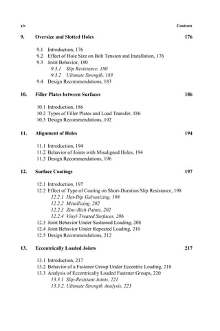 xiv Contents
9. Oversize and Slotted Holes 176
9.1 Introduction, 176
9.2 Effect of Hole Size on Bolt Tension and Installation, 176
9.3 Joint Behavior, 180
9.3.1 Slip Resistance, 180
9.3.2 Ultimate Strength, 183
9.4 Design Recommendations, 183
10. Filler Plates between Surfaces 186
10.1 Introduction, 186
10.2 Types of Filler Plates and Load Transfer, 186
10.3 Design Recommendations, 192
11. Alignment of Holes 194
11.1 Introduction, 194
11.2 Behavior of Joints with Misaligned Holes, 194
11.3 Design Recommendations, 196
12. Surface Coatings 197
12.1 Introduction, 197
12.2 Effect of Type of Coating on Short-Duration Slip Resistance, 198
12.2.1 Hot-Dip Galvanizing, 198
12.2.2 Metallizing, 202
12.2.3 Zinc-Rich Paints, 202
12.2.4 Vinyl-Treated Surfaces, 206
12.3 Joint Behavior Under Sustained Loading, 208
12.4 Joint Behavior Under Repeated Loading, 210
12.5 Design Recommendations, 212
13. Eccentrically Loaded Joints 217
13.1 Introduction, 217
13.2 Behavior of a Fastener Group Under Eccentric Loading, 218
13.3 Analysis of Eccentrically Loaded Fastener Groups, 220
13.3.1 Slip-Resistant Joints, 221
13.3.2. Ultimate Strength Analysis, 223
 