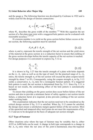 5.2 Joint Behavior after Major Slip 109
and the gauge g. The following function was developed by Cochrane in 1922 and is
widely used for the design of tension connections:








+
−
= ∑ g
s
nd
W
t
A g
n
4
2
( )
11
.
5
where Wg describes the gross width of the member.5.26
With this equation the net
section of a flat plate-type joint with a staggered hole pattern can be evaluated with
reasonable accuracy.5.27–5.29
If a tension member is to yield on the gross section before failure occurs at the
net section, the following equation must be satisfied
y
g
u
n A
A σ
φ
σ ≥ ( )
12
.
5
where σu and σy represent the tensile strength of the net section and the yield stress
of the material at the gross section: φ is a reduction factor to ensure that yielding of
the gross section develops before the tensile capacity of the net section is reached.
For design purposes it is convenient to express Eq. 5.12 as
u
y
g
n
A
A
σ
σ
≥
( )
13
.
5
It is shown in Fig. 5.27 that the tensile strength of a plate with holes depends
on the An /Ag ratio as well as on the type of steel; for the practical range of An /Ag
ratios, the tensile strength σu of the net section will exceed the plate coupon tensile
strength by about 7 or 8%. Consequently, using the coupon strength σu in Eq. 5.13
yields a conservative An /Ag ratio for a rectangular fastener pattern. If a staggered
hole pattern is used, the net section is determined from Eq. 5.11. Since Eq. 5.11 is
based on test results, the constraining effect of the hole pattern is automatically
included.
To ensure that yielding on the gross section does occur before failure of the net
section and also to provide a minimum factor of safety against a net section tensile
failure, a reduction factor φ is required; φ also prevents yielding of the net section
under working loads.
This examination indicates that the net section need not to be considered as the
critical design section if Eq. 5.13 is satisfied. When Eq. 5.13 cannot be satisfied,
the design must ensure a satisfactory margin against failure of the net section. Most
of the quenched and tempered alloy steel joints do not meet the requirements of Eq.
5.13 and are to be designed on the basis of adequate net section strength.
5.2.7 Type of Fastener
Often situations arise where the type of fastener may be variable; that is, either
A325 or A490 bolts can be used. A change in bolt type corresponds to a change in
the An /Ag ratio when the net area of the joint is maintained, since the required
 