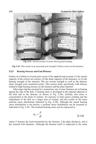 112 Symmetric Butt Splices
Fig. 5.33. Sawed sections of joints showing bolt bending.
Fig. 5.33. This results in an increased joint strength if failure occurs in the fasteners.
5.2.9 Bearing Stresses and End Distance
Failure of a bolted or riveted joint occurs if the applied load exceeds (1) the tensile
capacity of the critical net section, (2) the shear capacity of the fasteners, or (3) the
bearing strength of the material. The net section strength as well as the fastener
shear strength were examined earlier. This section deals specifically with failures
related to high bearing stresses on the fastener and the plate material.
After major slip has occurred in a connection, one or more fasteners are in bearing
against the side of the hole. A bearing stress is developed in the material adjacent to
the hole and in the fastener, as shown in Fig. 5.34a. Initially, this stress is
concentrated at the point of contact. An increase in load causes yielding and the
embedment of the bolt on a larger area of contact, and this results in the more
uniform stress distribution indicated in Fig. 5.34b. Although the actual bearing
stress distribution is not known, a uniform stress distribution can be assumed as
indicated in Fig. 5.34c. The nominal bearing stress can be expressed as
dt
P
b =
σ
( )
14
.
5
where P denotes the load transmitted by the fastener, t the plate thickness, and d
the nominal bolt diameter. Although the fastener itself is subjected to the same
 