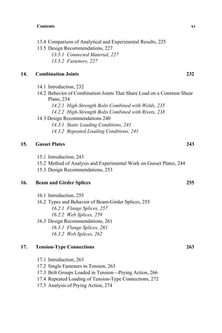 Contents xv
13.4 Comparison of Analytical and Experimental Results, 225
13.5 Design Recommendations, 227
13.5.1 Connected Material, 227
13.5.2 Fasteners, 227
14. Combination Joints 232
14.1 Introduction, 232
14.2 Behavior of Combination Joints That Share Load on a Common Shear
Plane, 234
14.2.1 High-Strength Bolts Combined with Welds, 235
14.2.2 High-Strength Bolts Combined with Rivets, 238
14 3 Design Recommendations 240
14.3.1 Static Loading Conditions, 241
14.3.2 Repeated Loading Conditions, 241
15. Gusset Plates 243
15.1 Introduction, 243
15.2 Method of Analysis and Experimental Work on Gusset Plates, 244
15.3 Design Recommendations, 253
16. Beam and Girder Splices 255
16.1 Introduction, 255
16.2 Types and Behavior of Beam-Girder Splices, 255
16.2.1 Flange Splices, 257
16.2.2 Web Splices, 259
16.3 Design Recommendations, 261
16.3.1 Flange Splices, 261
16.3.2 Web Splices, 262
17. Tension-Type Connections 263
17.1 Introduction, 263
17.2 Single Fasteners in Tension, 263
17.3 Bolt Groups Loaded in Tension—Prying Action, 266
17.4 Repeated Loading of Tension-Type Connections, 272
17.5 Analysis of Prying Action, 274
 