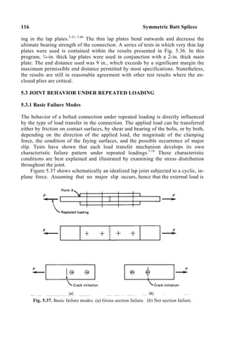116 Symmetric Butt Splices
ing in the lap plates.5.31, 5.40
The thin lap plates bend outwards and decrease the
ultimate bearing strength of the connection. A series of tests in which very thin lap
plates were used is contained within the results presented in Fig. 5.36. In this
program, ¼-in. thick lap plates were used in conjunction with a 2-in. thick main
plate. The end distance used was 9 in., which exceeds by a significant margin the
maximum permissible end distance permitted by most specifications. Nonetheless,
the results are still in reasonable agreement with other test results where the en-
closed plies are critical.
5.3 JOINT BEHAVIOR UNDER REPEATED LOADING
5.3.1 Basic Failure Modes
The behavior of a bolted connection under repeated loading is directly influenced
by the type of load transfer in the connection. The applied load can be transferred
either by friction on contact surfaces, by shear and bearing of the bolts, or by both,
depending on the direction of the applied load, the magnitude of the clamping
force, the condition of the faying surfaces, and the possible occurrence of major
slip. Tests have shown that each load transfer mechanism develops its own
characteristic failure pattern under repeated loadings.5.18
These characteristic
conditions are best explained and illustrated by examining the stress distribution
throughout the joint.
Figure 5.37 shows schematically an idealized lap joint subjected to a cyclic, in-
plane force. Assuming that no major slip occurs, hence that the external load is
Fig. 5.37. Basic failure modes. (a) Gross section failure. (b) Net section failure.
 