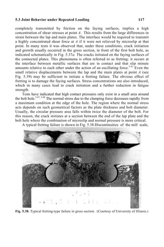 5.3 Joint Behavior under Repeated Loading 117
completely transmitted by friction on the faying surfaces, implies a high
concentration of shear stresses at point A. This results from the large differences in
strain between the lap and main plates. The interface would be required to transmit
a highly concentrated shear force at A if it were not relieved by microslip at that
point. In many tests it was observed that, under these conditions, crack initiation
and growth usually occurred in the gross section, in front of the first bolt hole, as
indicated schematically in Fig. 5.37a. The cracks initiated on the faying surfaces of
the connected plates. This phenomena is often referred to as fretting: it occurs at
the interface between metallic surfaces that are in contact and that slip minute
amounts relative to each other under the action of an oscillating force.5.41
Even the
small relative displacements between the lap and the main plates at point A (see
Fig. 5.39) may be sufficient to initiate a fretting failure. The obvious effect of
fretting is to damage the faying surfaces. Stress concentrations are also introduced,
which in many cases lead to crack initiation and a further reduction in fatigue
strength.
Tests have indicated that high contact pressures only exist in a small area around
the bolt hole.5.47, 5.48
The normal stress due to the clamping force decreases rapidly from
a maximum condition at the edge of the hole. The region where the normal stress
acts depends on such geometrical factors as the plate thickness and bolt diameter.
Usually, the circular pressure area falls within twice the diameter of the bolt. For
this reason, the crack initiates at a section between the end of the lap plate and the
bolt hole where the combination of microslip and normal pressure is more critical.
A typical fretting failure is shown in Fig. 5.38.Discontinuities of the mill scale,
Fig. 5.38. Typical fretting-type failure in gross section. (Courtesy of University of Illinois.)
 
