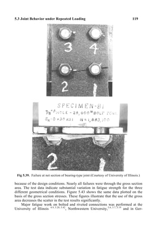 5.3 Joint Behavior under Repeated Loading 119
Fig 5.39. Failure at net section of bearing-type joint (Courtesy of University of Illinois.)
because of the design conditions. Nearly all failures were through the gross section
area. The test data indicate substantial variation in fatigue strength for the three
different geometrical conditions. Figure 5.43 shows the same data plotted on the
basis of the gross section stresses. These figures illustrate that the use of the gross
area decreases the scatter in the test results significantly.
Major fatigue work on bolted and riveted connections was performed at the
University of Illinois 4.9, 5.20, 5.42
, Northwestern University,3.6, 3.7, 5.19
and in Ger-
 