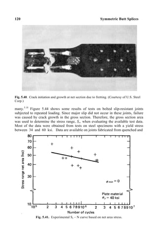 120 Symmetric Butt Splices
Fig. 5.40. Crack initiation and growth at net section due to fretting. (Courtesy of U.S. Steel
Corp.)
many.5.18
Figure 5.44 shows some results of tests on bolted slip-resistant joints
subjected to repeated loading. Since major slip did not occur in these joints, failure
was caused by crack growth in the gross section. Therefore, the gross section area
was used to determine the stress range, Sr, when evaluating the available test data.
Most of the data were obtained from tests on steel specimens with a yield stress
between 34 and 60 ksi. Data are available on joints fabricated from quenched and
Fig. 5.41. Experimental Sr – N curve based on net area stress.
 