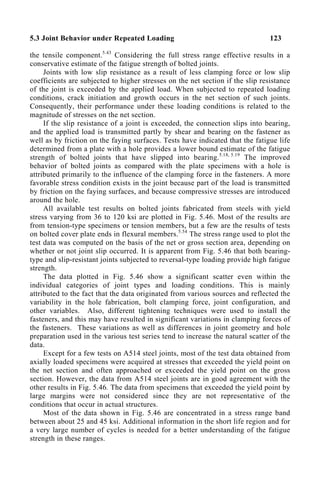 5.3 Joint Behavior under Repeated Loading 123
the tensile component.5.43
Considering the full stress range effective results in a
conservative estimate of the fatigue strength of bolted joints.
Joints with low slip resistance as a result of less clamping force or low slip
coefficients are subjected to higher stresses on the net section if the slip resistance
of the joint is exceeded by the applied load. When subjected to repeated loading
conditions, crack initiation and growth occurs in the net section of such joints.
Consequently, their performance under these loading conditions is related to the
magnitude of stresses on the net section.
If the slip resistance of a joint is exceeded, the connection slips into bearing,
and the applied load is transmitted partly by shear and bearing on the fastener as
well as by friction on the faying surfaces. Tests have indicated that the fatigue life
determined from a plate with a hole provides a lower bound estimate of the fatigue
strength of bolted joints that have slipped into bearing.5.18, 5.19
The improved
behavior of bolted joints as compared with the plate specimens with a hole is
attributed primarily to the influence of the clamping force in the fasteners. A more
favorable stress condition exists in the joint because part of the load is transmitted
by friction on the faying surfaces, and because compressive stresses are introduced
around the hole.
All available test results on bolted joints fabricated from steels with yield
stress varying from 36 to 120 ksi are plotted in Fig. 5.46. Most of the results are
from tension-type specimens or tension members, but a few are the results of tests
on bolted cover plate ends in flexural members.5.54
The stress range used to plot the
test data was computed on the basis of the net or gross section area, depending on
whether or not joint slip occurred. It is apparent from Fig. 5.46 that both bearing-
type and slip-resistant joints subjected to reversal-type loading provide high fatigue
strength.
The data plotted in Fig. 5.46 show a significant scatter even within the
individual categories of joint types and loading conditions. This is mainly
attributed to the fact that the data originated from various sources and reflected the
variability in the hole fabrication, bolt clamping force, joint configuration, and
other variables. Also, different tightening techniques were used to install the
fasteners, and this may have resulted in significant variations in clamping forces of
the fasteners. These variations as well as differences in joint geometry and hole
preparation used in the various test series tend to increase the natural scatter of the
data.
Except for a few tests on A514 steel joints, most of the test data obtained from
axially loaded specimens were acquired at stresses that exceeded the yield point on
the net section and often approached or exceeded the yield point on the gross
section. However, the data from A514 steel joints are in good agreement with the
other results in Fig. 5.46. The data from specimens that exceeded the yield point by
large margins were not considered since they are not representative of the
conditions that occur in actual structures.
Most of the data shown in Fig. 5.46 are concentrated in a stress range band
between about 25 and 45 ksi. Additional information in the short life region and for
a very large number of cycles is needed for a better understanding of the fatigue
strength in these ranges.
 