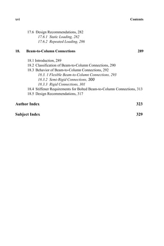 xvi Contents
17.6 Design Recommendations, 282
17.6.1 Static Loading, 282
17.6.2 Repeated Loading, 286
18. Beam-to-Column Connections 289
18.1 Introduction, 289
18.2 Classification of Beam-to-Column Connections, 290
18.3 Behavior of Beam-to-Column Connections, 292
18.3. 1 Flexible Beam-to-Column Connections, 293
18.3.2 Semi-Rigid Connections, 300
18.3.3 Rigid Connections, 301
18.4 Stiffener Requirements for Bolted Beam-to-Column Connections, 313
18.5 Design Recommendations, 317
Author Index 323
Subject Index 329
 