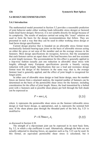 126 Symmetric Butt Splices
5.4 DESIGN RECOMMENDATlON
5.4.1 Introduction
The mathematical model presented in Section 5.2 provides a reasonable prediction
of joint behavior under either working loads (allowable stress design) or factored
loads (load factor design). However, it is not suitable directly for design because of
its complexity. The results of analyses carried out using this “exact” solution are
used to form the basis for the design recommendations that follow. They are
presented in such a way that they can be used in either working stress design or
load factor design specifications.
Current design practice that is founded on an allowable stress format treats
mechanically fastened bearing-type joints on the basis of allowable stresses acting
on either the gross or net area of the member and on the average stresses in the
fasteners. Most design specifications do recognize, however, that the assumption
that each fastener carries an equal share of the load becomes less and less accurate
as joint length increases. The accommodation for this effect is generally applied in
a step-wise fashion (usually just one reduction in allowable shear stress with
length), although many European specifications provide a linearly varying
reduction with joint length. Specifications that use a load and resistance design
format treat the design of the fasteners in the same way; that is, the average
fastener load is generally applied, and the effect of joint length is recognized for
longer joints.
In either case of allowable stress design or load factor design, once the member
forces are known from a structural analysis, the required number of fasteners can be
determined on the basis of the permissible shear stress for the fastener, including
consideration for the effect of joint length. Hence, the load transmitted by a bolted
joint with n fasteners and m possible shear planes per bolt through the bolt shank
can be expressed as
b
b A
mn
P τ
= ( )
21
.
5
where τb represents the permissible shear stress on the fastener (allowable stress
design or load factor design, as appropriate), and Ab represents the nominal bolt
area. If the shear planes pass through the threaded parts of the bolt, Eq. 5.21 is
modified to
b
b A
mn
P τ
70
.
0
= ( )
22
.
5
as discussed in Section 4.10.
The strength of a slip-resistant joint can be expressed in its most basic form,
Eq. 5.2, in which a slip coefficient is used. Alternatively, although the bolts are not
actually subjected to shearing forces, an equation such as Eq. 5.21 can be used. In
this format, an equivalent permissible shear stress is calculated, but it
 