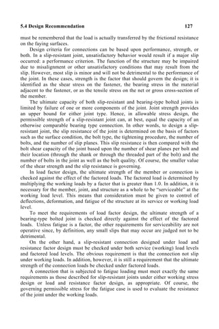 5.4 Design Recommendation 127
must be remembered that the load is actually transferred by the frictional resistance
on the faying surfaces.
Design criteria for connections can be based upon performance, strength, or
both. In a slip-resistant joint, unsatisfactory behavior would result if a major slip
occurred: a performance criterion. The function of the structure may be impaired
due to misalignment or other unsatisfactory conditions that may result from the
slip. However, most slip is minor and will not be detrimental to the performance of
the joint. In these cases, strength is the factor that should govern the design; it is
identified as the shear stress on the fastener, the bearing stress in the material
adjacent to the fastener, or as the tensile stress on the net or gross cross-section of
the member.
The ultimate capacity of both slip-resistant and bearing-type bolted joints is
limited by failure of one or more components of the joint. Joint strength provides
an upper bound for either joint type. Hence, in allowable stress design, the
permissible strength of a slip-resistant joint can, at best, equal the capacity of an
otherwise comparable bearing type connection. In other words, to design a slip-
resistant joint, the slip resistance of the joint is determined on the basis of factors
such as the surface condition, the bolt type, the tightening procedure, the number of
bolts, and the number of slip planes. This slip resistance is then compared with the
bolt shear capacity of the joint based upon the number of shear planes per bolt and
their location (through the shank or through the threaded part of the bolt) and the
number of bolts in the joint as well as the bolt quality. Of course, the smaller value
of the shear strength and the slip resistance is governing.
In load factor design, the ultimate strength of the member or connection is
checked against the effect of the factored loads. The factored load is determined by
multiplying the working loads by a factor that is greater than 1.0. In addition, it is
necessary for the member, joint, and structure as a whole to be “serviceable” at the
working load level. This means that consideration must be given to control of
deflections, deformation, and fatigue of the structure at its service or working load
level.
To meet the requirements of load factor design, the ultimate strength of a
bearing-type bolted joint is checked directly against the effect of the factored
loads. Unless fatigue is a factor, the other requirements for serviceability are not
operative since, by definition, any small slips that may occur are judged not to be
detrimental.
On the other hand, a slip-resistant connection designed under load and
resistance factor design must be checked under both service (working) load levels
and factored load levels. The obvious requirement is that the connection not slip
under working loads. In addition, however, it is still a requirement that the ultimate
strength of the connection loads be checked under factored loads.
A connection that is subjected to fatigue loading must meet exactly the same
requirements as those described for slip-resistant joints under either working stress
design or load and resistance factor design, as appropriate. Of course, the
governing permissible stress for the fatigue case is used to evaluate the resistance
of the joint under the working loads.
 