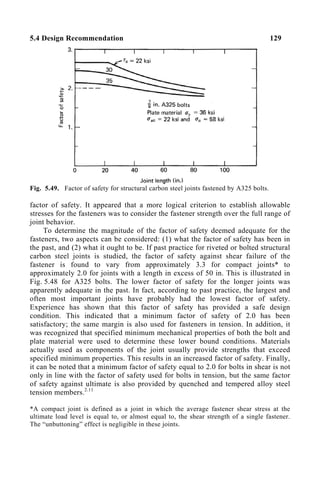 5.4 Design Recommendation 129
Fig. 5.49. Factor of safety for structural carbon steel joints fastened by A325 bolts.
factor of safety. It appeared that a more logical criterion to establish allowable
stresses for the fasteners was to consider the fastener strength over the full range of
joint behavior.
To determine the magnitude of the factor of safety deemed adequate for the
fasteners, two aspects can be considered: (1) what the factor of safety has been in
the past, and (2) what it ought to be. If past practice for riveted or bolted structural
carbon steel joints is studied, the factor of safety against shear failure of the
fastener is found to vary from approximately 3.3 for compact joints* to
approximately 2.0 for joints with a length in excess of 50 in. This is illustrated in
Fig. 5.48 for A325 bolts. The lower factor of safety for the longer joints was
apparently adequate in the past. In fact, according to past practice, the largest and
often most important joints have probably had the lowest factor of safety.
Experience has shown that this factor of safety has provided a safe design
condition. This indicated that a minimum factor of safety of 2.0 has been
satisfactory; the same margin is also used for fasteners in tension. In addition, it
was recognized that specified minimum mechanical properties of both the bolt and
plate material were used to determine these lower bound conditions. Materials
actually used as components of the joint usually provide strengths that exceed
specified minimum properties. This results in an increased factor of safety. Finally,
it can be noted that a minimum factor of safety equal to 2.0 for bolts in shear is not
only in line with the factor of safety used for bolts in tension, but the same factor
of safety against ultimate is also provided by quenched and tempered alloy steel
tension members.2.11
*A compact joint is defined as a joint in which the average fastener shear stress at the
ultimate load level is equal to, or almost equal to, the shear strength of a single fastener.
The “unbuttoning” effect is negligible in these joints.
 