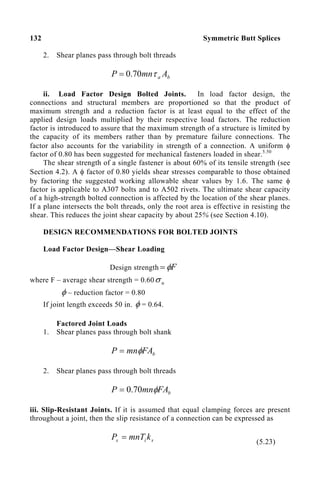 132 Symmetric Butt Splices
2. Shear planes pass through bolt threads
b
a A
mn
P τ
70
.
0
=
ii. Load Factor Design Bolted Joints. In load factor design, the
connections and structural members are proportioned so that the product of
maximum strength and a reduction factor is at least equal to the effect of the
applied design loads multiplied by their respective load factors. The reduction
factor is introduced to assure that the maximum strength of a structure is limited by
the capacity of its members rather than by premature failure connections. The
factor also accounts for the variability in strength of a connection. A uniform φ
factor of 0.80 has been suggested for mechanical fasteners loaded in shear.5.50
The shear strength of a single fastener is about 60% of its tensile strength (see
Section 4.2). A φ factor of 0.80 yields shear stresses comparable to those obtained
by factoring the suggested working allowable shear values by 1.6. The same φ
factor is applicable to A307 bolts and to A502 rivets. The ultimate shear capacity
of a high-strength bolted connection is affected by the location of the shear planes.
If a plane intersects the bolt threads, only the root area is effective in resisting the
shear. This reduces the joint shear capacity by about 25% (see Section 4.10).
DESIGN RECOMMENDATIONS FOR BOLTED JOINTS
Load Factor Design—Shear Loading
Design strength F
φ
=
where F – average shear strength = 0.60 u
σ
φ – reduction factor = 0.80
If joint length exceeds 50 in. φ = 0.64.
Factored Joint Loads
1. Shear planes pass through bolt shank
b
FA
mn
P φ
=
2. Shear planes pass through bolt threads
b
FA
mn
P φ
70
.
0
=
iii. Slip-Resistant Joints. If it is assumed that equal clamping forces are present
throughout a joint, then the slip resistance of a connection can be expressed as
s
i
s k
mnT
P =
(5.23)
 