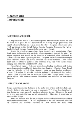 Chapter One
Introduction
1.1 PURPOSE AND SCOPE
The purpose of this book is to provide background information and criteria that can
be used as a guide to the improvement of existing design procedures and
specifications for bolted and riveted joints. To achieve this goal, extensive research
work performed in the United States, Canada, Australia, Germany, the Nether-
lands, England, Norway, Japan, and elsewhere was reviewed.
Among the criteria considered as a basis for design was an evaluation of the
load versus deformation characteristics of the component parts of the joint. The
major emphasis was placed on the behavior of structural joints connected by
ASTM A325 or A490 high-strength bolts. The joint materials considered ranged
from structural carbon steel with a specified yield stress between 33 and 36 ksi
(227 and 248 MPa) to quenched and tempered alloy steel with a yield stress
ranging from 90 to 100 ksi (620 to 689 MPa).
The different types of fasteners, connections, loading conditions, and design
procedures are discussed briefly in the first two chapters. Chapters 3 and 4 deal
with the behavior of individual fasteners under various loading conditions.
Chapter 5 describes the behavior, analysis, and design of symmetric butt splices.
Special types of joints such as truss-type connections, shingle joints, beam or
girder splices, and beam-to-column connections are discussed in subsequent
chapters.
1.2 HISTORICAL NOTES
Rivets were the principal fasteners in the early days of iron and steel, but occa-
sionally bolts of mild steel were used in structures.1.6, 1.8
It had long been known
that hot-driven rivets generally produced clamping forces. However, the axial
force was not controlled and varied substantially. Therefore, it could not be
evaluated for design.
Batho and Bateman were the first to suggest that high-strength bolts could be used
to assemble steel structures.1.1
In 1934 they reported to the Steel Structures Committee
of Scientific and Industrial Research of Great Britain that bolts could
 