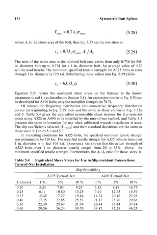 136 Symmetric Butt Splices
uspec
s
ispec A
T σ
7
.
0
= ( )
28
.
5
where As is the stress area of the bolt, then Eq. 5.27 can be rewritten as
b
s
uspec
s
b A
A
k σ
τ 7
.
0
= ( )
29
.
5
The ratio of the stress area to the nominal bolt area varies from only 0.736 for 5/8-
in. diameter bolt up to 0.774 for a 1-in, diameter bolt. An average value of 0.76
will be used herein. The minimum specified tensile strength for A325 bolts in sizes
through 1 in. diameter is 120 ksi. Substituting these values into Eq. 5.29 yields
α
τ s
b k
8
.
63
= ( )
30
.
5
Equation 5.30 relates the equivalent shear stress on the fastener to the known
parameters α and ks (as described in Section 5.1). An expression similar to Eq. 5.30 can
be developed for A490 bolts; only the multiplier changes (to 78.7).
Of course, the frequency distribution and cumulative frequency distribution
curves corresponding to Eq. 5.29 look just the same as those shown in Fig. 5.53a
and b. Table 5.4 gives the equivalent permissible shear stresses for slip-resistant
joints using A325 or A490 bolts installed by the turn-of-nut method, and Table 5.5
presents the same information for use when calibrated wrench installation is used.
The slip coefficients selected (ks mean) and their standard deviations are the same as
those used in Tables 5.2 and 5.3.
In evaluating conditions for A325 bolts, the specified minimum tensile strength
was presumed to be 120 ksi. The specified tensile strength for A325 bolts in sizes over
1 in. diameter is in fact 105 ksi. Experience has shown that the actual strength of
A325 bolts over 1 in. diameter usually ranges from 20 to 34% above the
minimum specified tensile strength. Furthermore, the As /Ab ratio for these sizes is
Table 5.4 Equivalent Shear Stress for Use in Slip-resistant Connections:
Turn-of-Nut Installation
Slip Probability
A325 Turn-of-Nut A490 Turn-of-Nut
ks (mean) 1 % 5% 10 % 1 % 5% 10 %
0.20
0.25
0.33
0.40
0.50
0.60
3.23
6.11
12.42
17.75
22.39
29.56
7.03
10.80
17.27
22.85
28.67
36.24
9.29
13.25
19.84
25.53
31.98
39.79
3.82
7.40
14.74
21.12
26.44
34.82
8.18
12.63
20.16
26.70
33.44
42.28
10.77
15.39
23.03
29.66
37.14
46.23
 